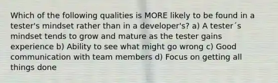 Which of the following qualities is MORE likely to be found in a tester's mindset rather than in a developer's? a) A tester´s mindset tends to grow and mature as the tester gains experience b) Ability to see what might go wrong c) Good communication with team members d) Focus on getting all things done