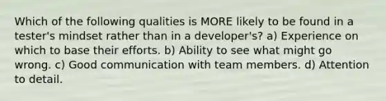 Which of the following qualities is MORE likely to be found in a tester's mindset rather than in a developer's? a) Experience on which to base their efforts. b) Ability to see what might go wrong. c) Good communication with team members. d) Attention to detail.