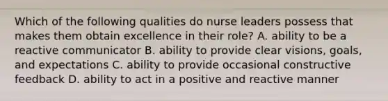 Which of the following qualities do nurse leaders possess that makes them obtain excellence in their role? A. ability to be a reactive communicator B. ability to provide clear visions, goals, and expectations C. ability to provide occasional constructive feedback D. ability to act in a positive and reactive manner