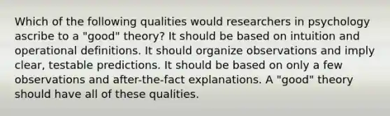 Which of the following qualities would researchers in psychology ascribe to a "good" theory? It should be based on intuition and operational definitions. It should organize observations and imply clear, testable predictions. It should be based on only a few observations and after-the-fact explanations. A "good" theory should have all of these qualities.