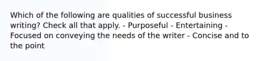 Which of the following are qualities of successful business writing? Check all that apply. - Purposeful - Entertaining - Focused on conveying the needs of the writer - Concise and to the point