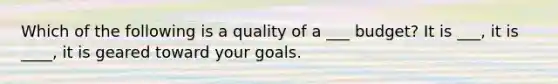 Which of the following is a quality of a ___ budget? It is ___, it is ____, it is geared toward your goals.