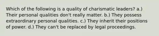 Which of the following is a quality of charismatic leaders? a.) Their personal qualities don't really matter. b.) They possess extraordinary personal qualities. c.) They inherit their positions of power. d.) They can't be replaced by legal proceedings.