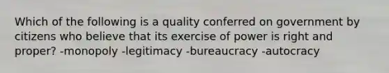 Which of the following is a quality conferred on government by citizens who believe that its exercise of power is right and proper? -monopoly -legitimacy -bureaucracy -autocracy