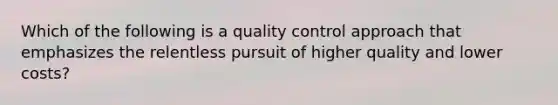 Which of the following is a quality control approach that emphasizes the relentless pursuit of higher quality and lower costs?