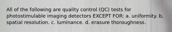 All of the following are quality control (QC) tests for photostimulable imaging detectors EXCEPT FOR: a. uniformity. b. spatial resolution. c. luminance. d. erasure thoroughness.