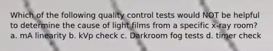 Which of the following quality control tests would NOT be helpful to determine the cause of light films from a specific x-ray room? a. mA linearity b. kVp check c. Darkroom fog tests d. timer check