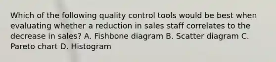 Which of the following quality control tools would be best when evaluating whether a reduction in sales staff correlates to the decrease in sales? A. Fishbone diagram B. Scatter diagram C. Pareto chart D. Histogram