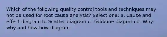 Which of the following quality control tools and techniques may not be used for root cause analysis? Select one: a. Cause and effect diagram b. Scatter diagram c. Fishbone diagram d. Why-why and how-how diagram