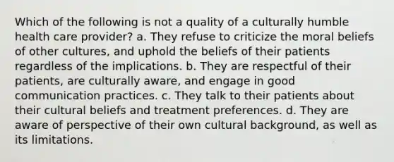 Which of the following is not a quality of a culturally humble health care provider? a. They refuse to criticize the moral beliefs of other cultures, and uphold the beliefs of their patients regardless of the implications. b. They are respectful of their patients, are culturally aware, and engage in good communication practices. c. They talk to their patients about their cultural beliefs and treatment preferences. d. They are aware of perspective of their own cultural background, as well as its limitations.