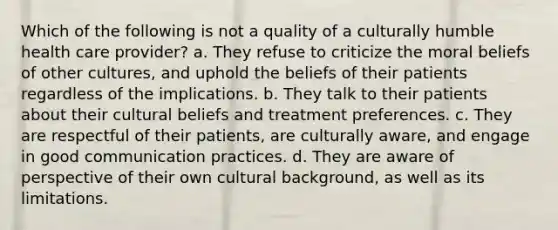 Which of the following is not a quality of a culturally humble health care provider? a. They refuse to criticize the moral beliefs of other cultures, and uphold the beliefs of their patients regardless of the implications. b. They talk to their patients about their cultural beliefs and treatment preferences. c. They are respectful of their patients, are culturally aware, and engage in good communication practices. d. They are aware of perspective of their own cultural background, as well as its limitations.