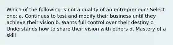 Which of the following is not a quality of an entrepreneur? Select one: a. Continues to test and modify their business until they achieve their vision b. Wants full control over their destiny c. Understands how to share their vision with others d. Mastery of a skill