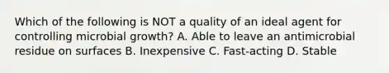 Which of the following is NOT a quality of an ideal agent for controlling microbial growth? A. Able to leave an antimicrobial residue on surfaces B. Inexpensive C. Fast-acting D. Stable