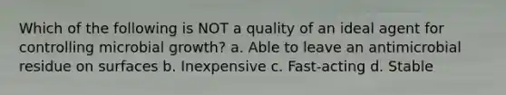 Which of the following is NOT a quality of an ideal agent for controlling microbial growth? a. Able to leave an antimicrobial residue on surfaces b. Inexpensive c. Fast-acting d. Stable