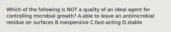 Which of the following is NOT a quality of an ideal agent for controlling microbial growth? A.able to leave an antimicrobial residue on surfaces B.inexpensive C.fast-acting D.stable