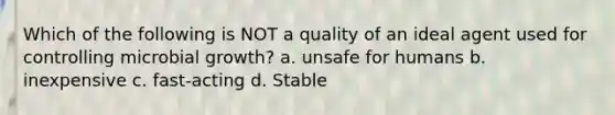 Which of the following is NOT a quality of an ideal agent used for controlling microbial growth? a. unsafe for humans b. inexpensive c. fast-acting d. Stable