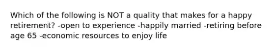 Which of the following is NOT a quality that makes for a happy retirement? -open to experience -happily married -retiring before age 65 -economic resources to enjoy life