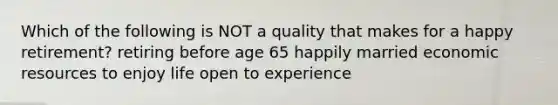 Which of the following is NOT a quality that makes for a happy retirement? retiring before age 65 happily married economic resources to enjoy life open to experience