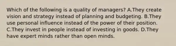 Which of the following is a quality of managers? A.They create vision and strategy instead of planning and budgeting. B.They use personal influence instead of the power of their position. C.They invest in people instead of investing in goods. D.They have expert minds rather than open minds.