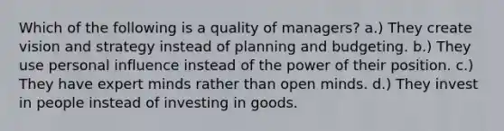 Which of the following is a quality of managers? a.) They create vision and strategy instead of planning and budgeting. b.) They use personal influence instead of the power of their position. c.) They have expert minds rather than open minds. d.) They invest in people instead of investing in goods.