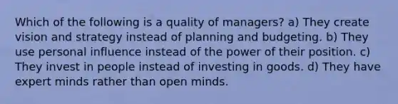 Which of the following is a quality of managers? a) They create vision and strategy instead of planning and budgeting. b) They use personal influence instead of the power of their position. c) They invest in people instead of investing in goods. d) They have expert minds rather than open minds.