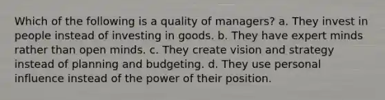 Which of the following is a quality of managers? a. They invest in people instead of investing in goods. b. They have expert minds rather than open minds. c. They create vision and strategy instead of planning and budgeting. d. They use personal influence instead of the power of their position.