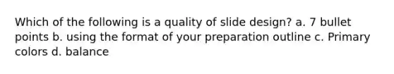 Which of the following is a quality of slide design? a. 7 bullet points b. using the format of your preparation outline c. Primary colors d. balance