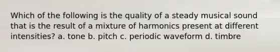 Which of the following is the quality of a steady musical sound that is the result of a mixture of harmonics present at different intensities? a. tone b. pitch c. periodic waveform d. timbre