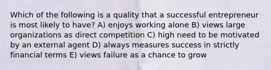 Which of the following is a quality that a successful entrepreneur is most likely to have? A) enjoys working alone B) views large organizations as direct competition C) high need to be motivated by an external agent D) always measures success in strictly financial terms E) views failure as a chance to grow