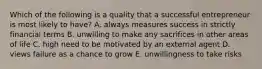 Which of the following is a quality that a successful entrepreneur is most likely to have? A. always measures success in strictly financial terms B. unwilling to make any sacrifices in other areas of life C. high need to be motivated by an external agent D. views failure as a chance to grow E. unwillingness to take risks