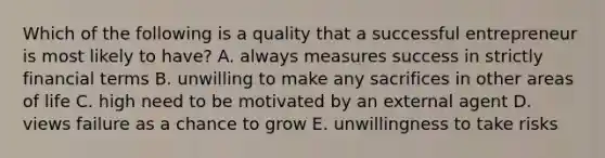 Which of the following is a quality that a successful entrepreneur is most likely to have? A. always measures success in strictly financial terms B. unwilling to make any sacrifices in other areas of life C. high need to be motivated by an external agent D. views failure as a chance to grow E. unwillingness to take risks