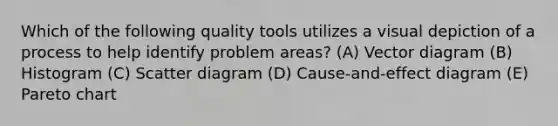 Which of the following quality tools utilizes a visual depiction of a process to help identify problem areas? (A) Vector diagram (B) Histogram (C) Scatter diagram (D) Cause-and-effect diagram (E) Pareto chart