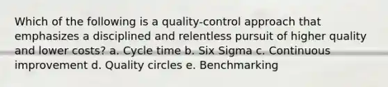 Which of the following is a quality-control approach that emphasizes a disciplined and relentless pursuit of higher quality and lower costs? a. Cycle time b. Six Sigma c. Continuous improvement d. Quality circles e. Benchmarking