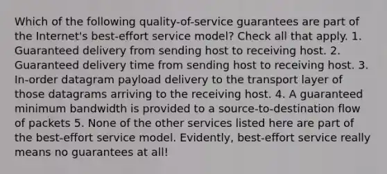 Which of the following quality-of-service guarantees are part of the Internet's best-effort service model? Check all that apply. 1. Guaranteed delivery from sending host to receiving host. 2. Guaranteed delivery time from sending host to receiving host. 3. In-order datagram payload delivery to the transport layer of those datagrams arriving to the receiving host. 4. A guaranteed minimum bandwidth is provided to a source-to-destination flow of packets 5. None of the other services listed here are part of the best-effort service model. Evidently, best-effort service really means no guarantees at all!