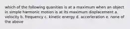 which of the following quanities is at a maximum when an object in simple harmonic motion is at its maximum displacement a. velocity b. frequency c. kinetic energy d. accerleration e. none of the above