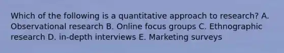 Which of the following is a quantitative approach to research? A. Observational research B. Online focus groups C. Ethnographic research D. in-depth interviews E. Marketing surveys