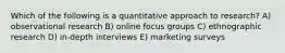 Which of the following is a quantitative approach to research? A) observational research B) online focus groups C) ethnographic research D) in-depth interviews E) marketing surveys