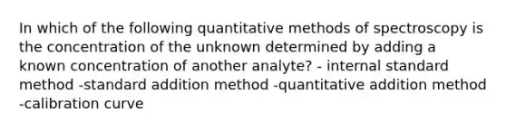 In which of the following quantitative methods of spectroscopy is the concentration of the unknown determined by adding a known concentration of another analyte? - internal standard method -standard addition method -quantitative addition method -calibration curve