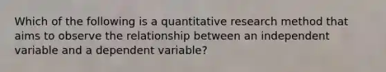 Which of the following is a quantitative research method that aims to observe the relationship between an independent variable and a dependent variable?