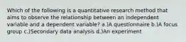 Which of the following is a quantitative research method that aims to observe the relationship between an independent variable and a dependent variable? a.)A questionnaire b.)A focus group c.)Secondary data analysis d.)An experiment