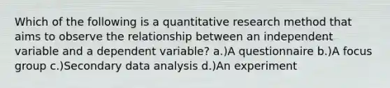 Which of the following is a quantitative research method that aims to observe the relationship between an independent variable and a dependent variable? a.)A questionnaire b.)A focus group c.)Secondary data analysis d.)An experiment