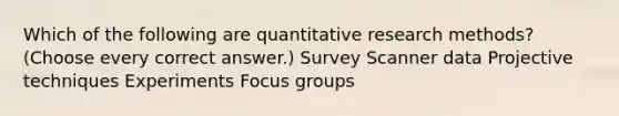 Which of the following are quantitative research methods? (Choose every correct answer.) Survey Scanner data Projective techniques Experiments Focus groups