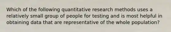 Which of the following quantitative research methods uses a relatively small group of people for testing and is most helpful in obtaining data that are representative of the whole population?