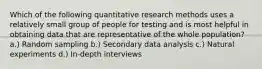 Which of the following quantitative research methods uses a relatively small group of people for testing and is most helpful in obtaining data that are representative of the whole population? a.) Random sampling b.) Secondary data analysis c.) Natural experiments d.) In-depth interviews