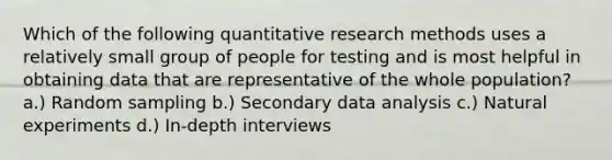 Which of the following quantitative research methods uses a relatively small group of people for testing and is most helpful in obtaining data that are representative of the whole population? a.) Random sampling b.) Secondary data analysis c.) Natural experiments d.) In-depth interviews