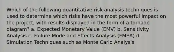 Which of the following quantitative risk analysis techniques is used to determine which risks have the most powerful impact on the project, with results displayed in the form of a tornado diagram? a. Expected Monetary Value (EMV) b. Sensitivity Analysis c. Failure Mode and Effects Analysis (FMEA) d. Simulation Techniques such as Monte Carlo Analysis