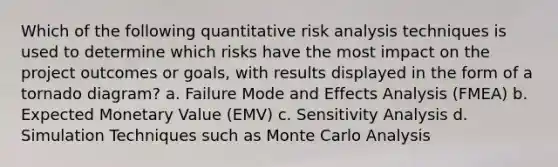 Which of the following quantitative risk analysis techniques is used to determine which risks have the most impact on the project outcomes or goals, with results displayed in the form of a tornado diagram? a. Failure Mode and Effects Analysis (FMEA) b. Expected Monetary Value (EMV) c. Sensitivity Analysis d. Simulation Techniques such as Monte Carlo Analysis