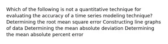 Which of the following is not a quantitative technique for evaluating the accuracy of a time series modeling technique? Determining the root mean square error Constructing line graphs of data Determining the mean absolute deviation Determining the mean absolute percent error