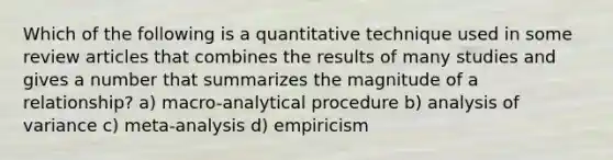 Which of the following is a quantitative technique used in some review articles that combines the results of many studies and gives a number that summarizes the magnitude of a relationship? a) macro-analytical procedure b) analysis of variance c) meta-analysis d) empiricism