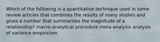 Which of the following is a quantitative technique used in some review articles that combines the results of many studies and gives a number that summarizes the magnitude of a relationship? macro-analytical procedure meta-analysis analysis of variance empiricism